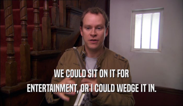 WE COULD SIT ON IT FOR ENTERTAINMENT, OR I COULD WEDGE IT IN. 