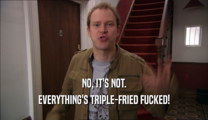 NO, IT'S NOT. EVERYTHING'S TRIPLE-FRIED FUCKED! 