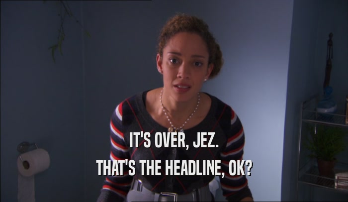 IT'S OVER, JEZ.
 THAT'S THE HEADLINE, OK?
 
