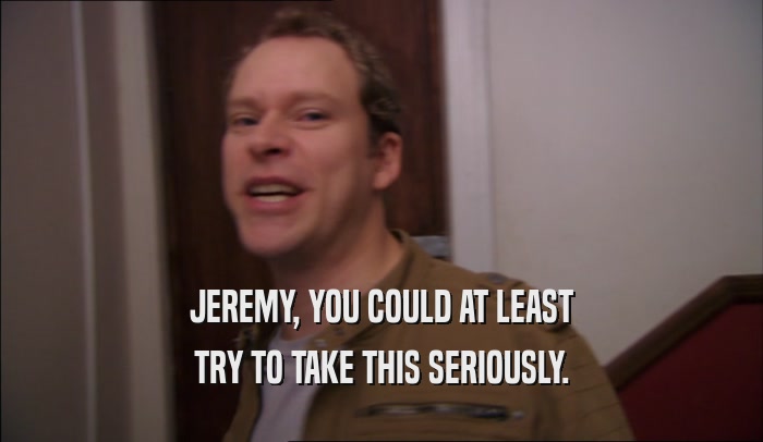 JEREMY, YOU COULD AT LEAST TRY TO TAKE THIS SERIOUSLY. 