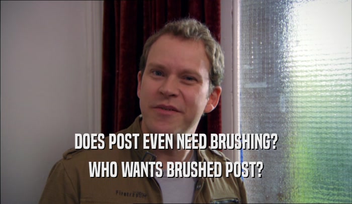 DOES POST EVEN NEED BRUSHING? WHO WANTS BRUSHED POST? 