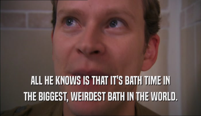 ALL HE KNOWS IS THAT IT'S BATH TIME IN THE BIGGEST, WEIRDEST BATH IN THE WORLD. 