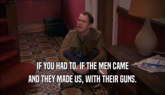 IF YOU HAD TO. IF THE MEN CAME AND THEY MADE US, WITH THEIR GUNS. 