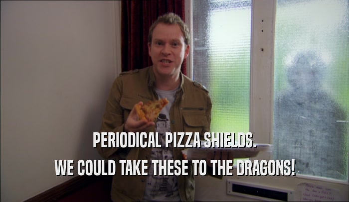 PERIODICAL PIZZA SHIELDS. WE COULD TAKE THESE TO THE DRAGONS! 