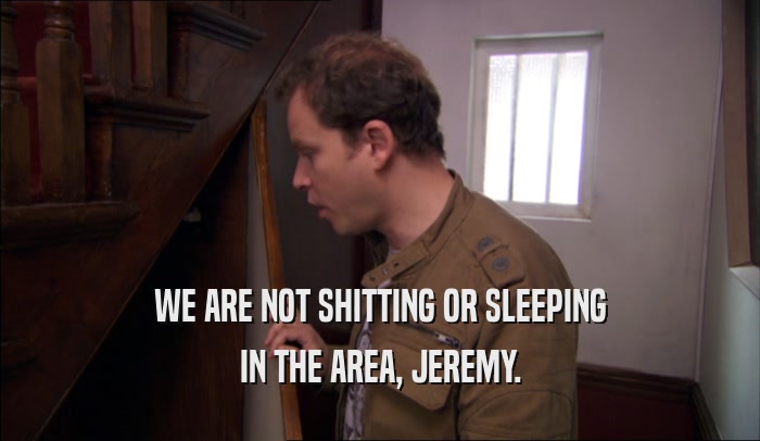 WE ARE NOT SHITTING OR SLEEPING IN THE AREA, JEREMY. 