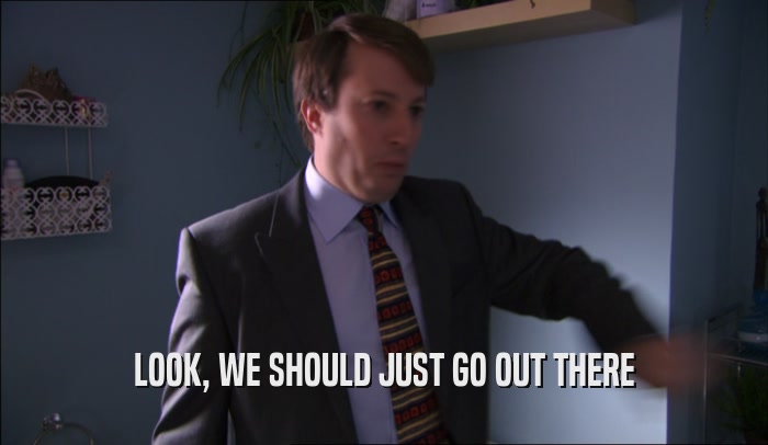 LOOK, WE SHOULD JUST GO OUT THERE  