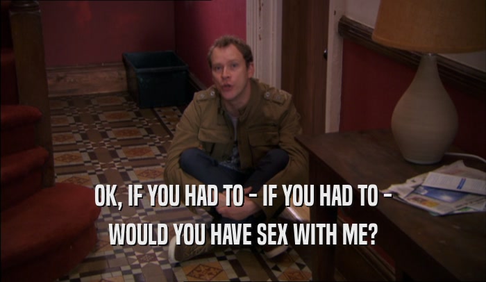 OK, IF YOU HAD TO - IF YOU HAD TO - WOULD YOU HAVE SEX WITH ME? 