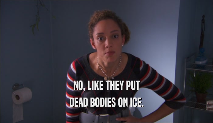 NO, LIKE THEY PUT DEAD BODIES ON ICE. 