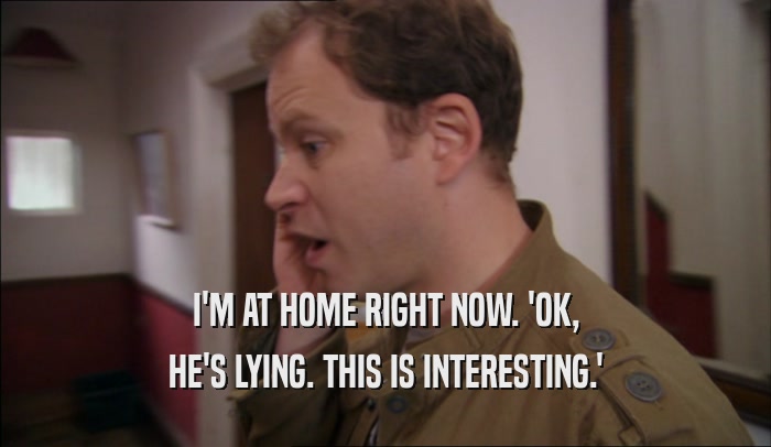 I'M AT HOME RIGHT NOW. 'OK, HE'S LYING. THIS IS INTERESTING.' 
