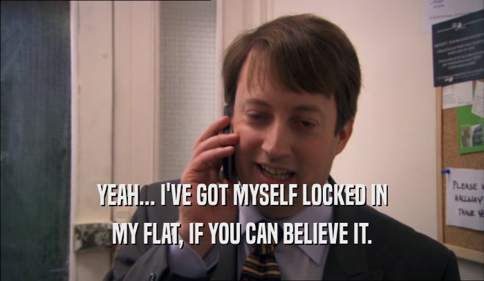 YEAH... I'VE GOT MYSELF LOCKED IN MY FLAT, IF YOU CAN BELIEVE IT. 