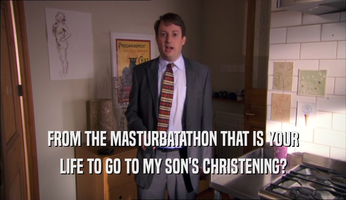 FROM THE MASTURBATATHON THAT IS YOUR LIFE TO GO TO MY SON'S CHRISTENING? 
