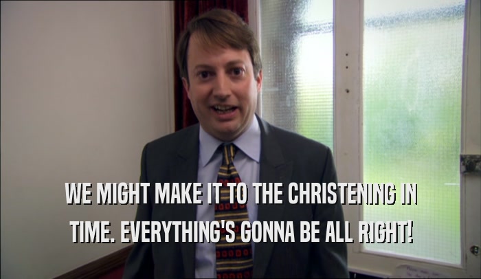 WE MIGHT MAKE IT TO THE CHRISTENING IN TIME. EVERYTHING'S GONNA BE ALL RIGHT! 