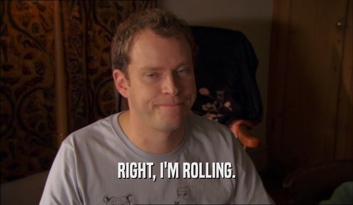 RIGHT, I'M ROLLING.  