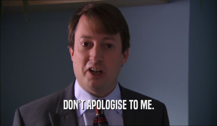 DON'T APOLOGISE TO ME.  