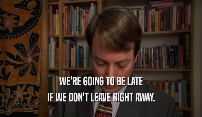 WE'RE GOING TO BE LATE IF WE DON'T LEAVE RIGHT AWAY. 