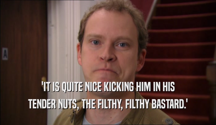 'IT IS QUITE NICE KICKING HIM IN HIS TENDER NUTS, THE FILTHY, FILTHY BASTARD.' 