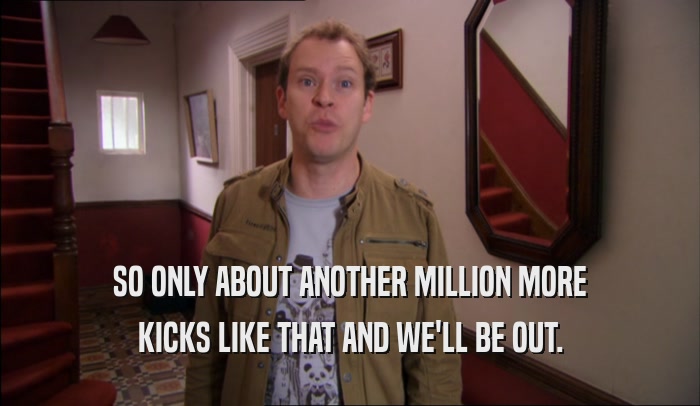 SO ONLY ABOUT ANOTHER MILLION MORE KICKS LIKE THAT AND WE'LL BE OUT. 