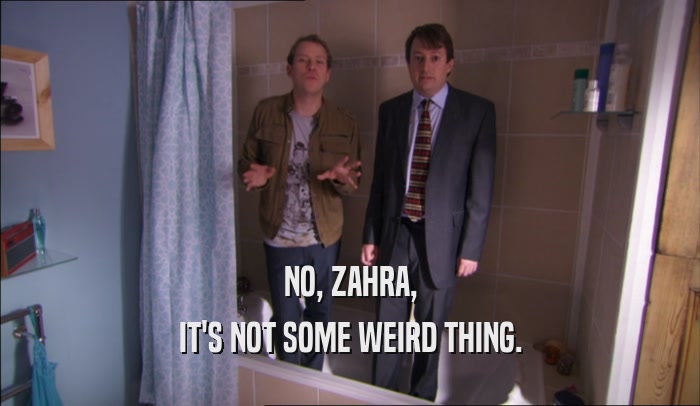 NO, ZAHRA,
 IT'S NOT SOME WEIRD THING.
 
