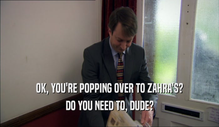 OK, YOU'RE POPPING OVER TO ZAHRA'S? DO YOU NEED TO, DUDE? 