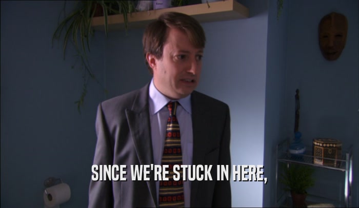SINCE WE'RE STUCK IN HERE,  