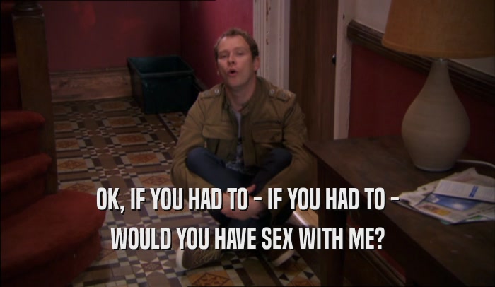 OK, IF YOU HAD TO - IF YOU HAD TO - WOULD YOU HAVE SEX WITH ME? 