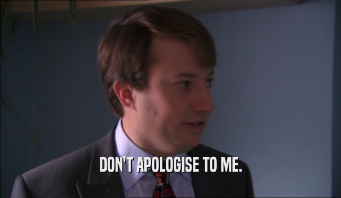 DON'T APOLOGISE TO ME.  