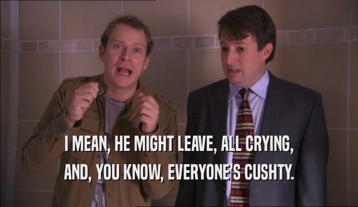 I MEAN, HE MIGHT LEAVE, ALL CRYING, AND, YOU KNOW, EVERYONE'S CUSHTY. 