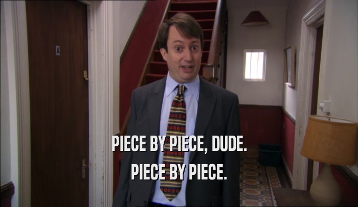 PIECE BY PIECE, DUDE. PIECE BY PIECE. 