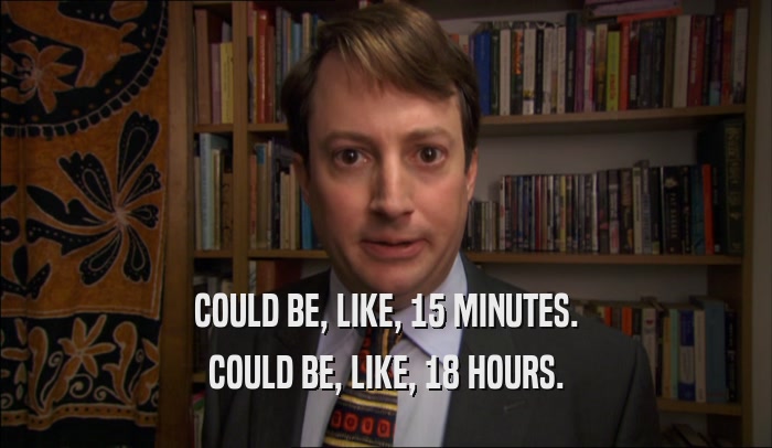 COULD BE, LIKE, 15 MINUTES. COULD BE, LIKE, 18 HOURS. 