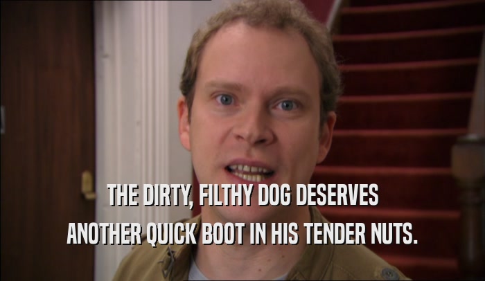 THE DIRTY, FILTHY DOG DESERVES ANOTHER QUICK BOOT IN HIS TENDER NUTS. 