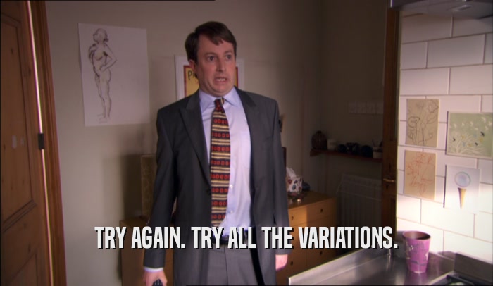 TRY AGAIN. TRY ALL THE VARIATIONS.  