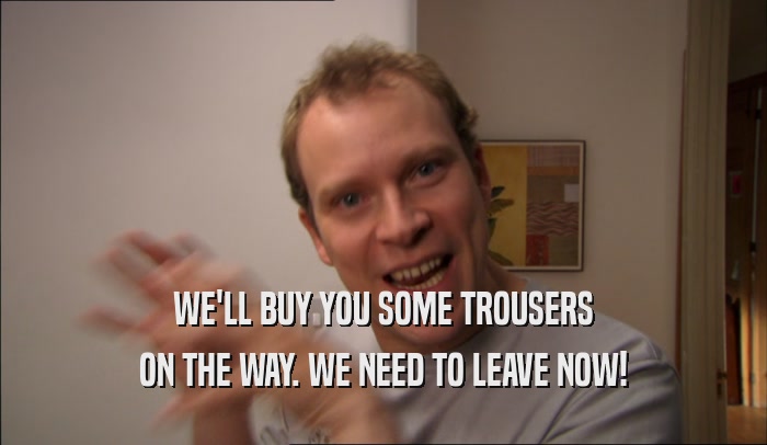 WE'LL BUY YOU SOME TROUSERS ON THE WAY. WE NEED TO LEAVE NOW! 