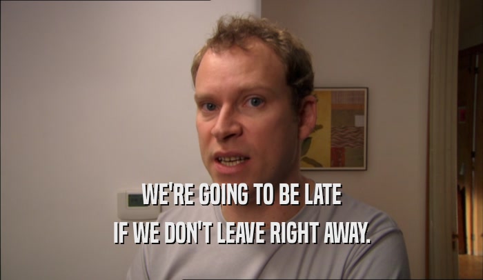 WE'RE GOING TO BE LATE IF WE DON'T LEAVE RIGHT AWAY. 