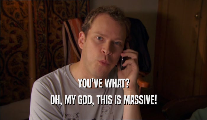 YOU'VE WHAT? OH, MY GOD, THIS IS MASSIVE! 