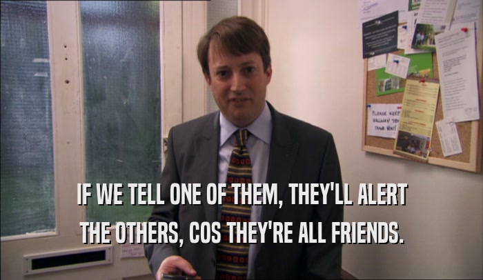 IF WE TELL ONE OF THEM, THEY'LL ALERT THE OTHERS, COS THEY'RE ALL FRIENDS. 