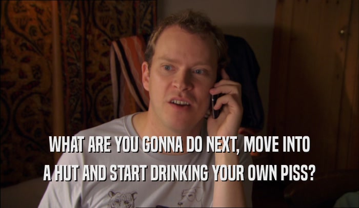 WHAT ARE YOU GONNA DO NEXT, MOVE INTO A HUT AND START DRINKING YOUR OWN PISS? 