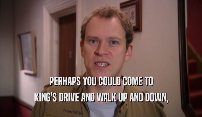 PERHAPS YOU COULD COME TO KING'S DRIVE AND WALK UP AND DOWN, 