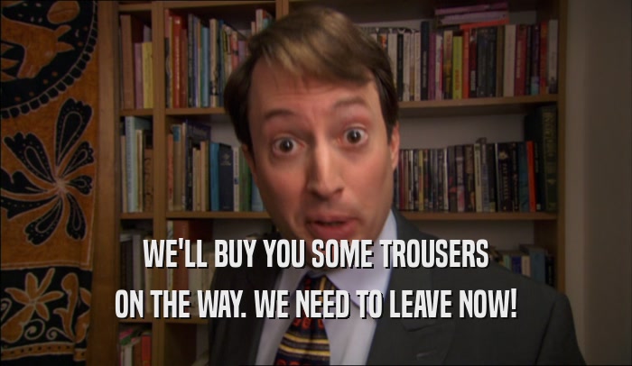 WE'LL BUY YOU SOME TROUSERS ON THE WAY. WE NEED TO LEAVE NOW! 