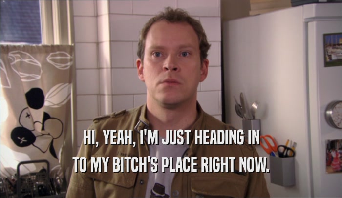 HI, YEAH, I'M JUST HEADING IN TO MY BITCH'S PLACE RIGHT NOW. 