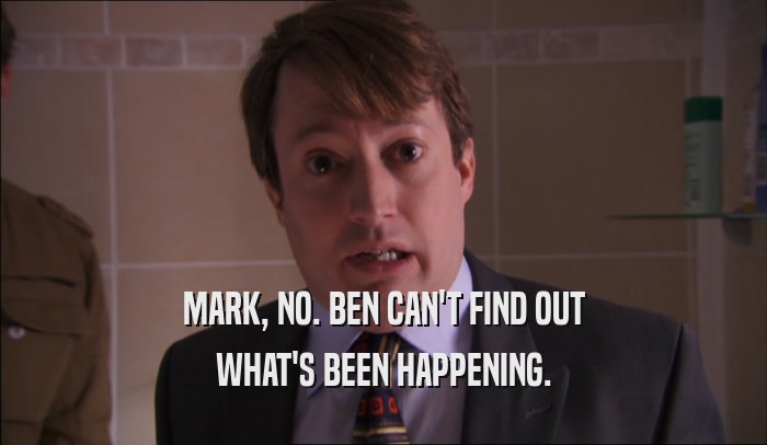 MARK, NO. BEN CAN'T FIND OUT WHAT'S BEEN HAPPENING. 