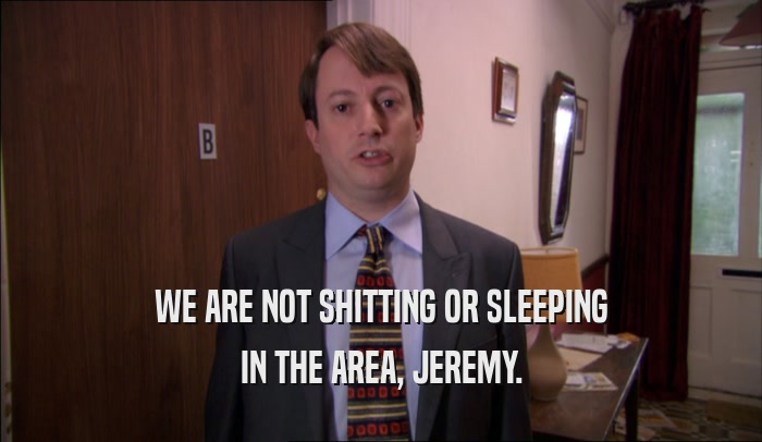 WE ARE NOT SHITTING OR SLEEPING IN THE AREA, JEREMY. 