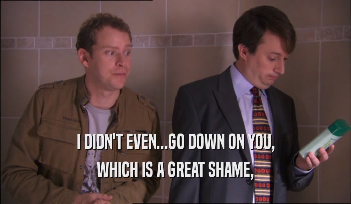 I DIDN'T EVEN...GO DOWN ON YOU, WHICH IS A GREAT SHAME, 