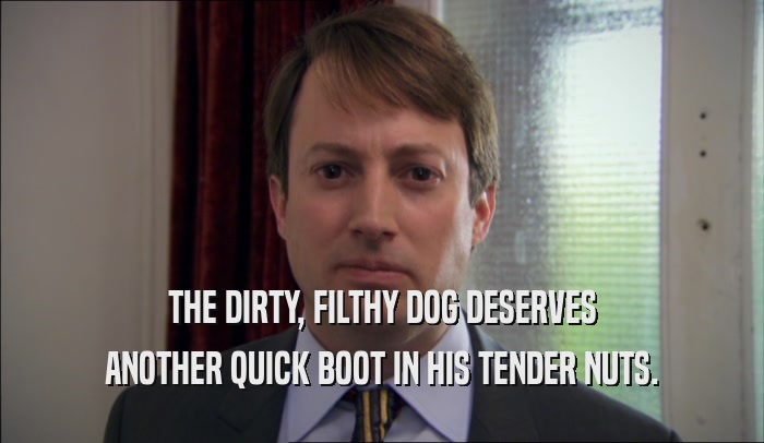 THE DIRTY, FILTHY DOG DESERVES ANOTHER QUICK BOOT IN HIS TENDER NUTS. 