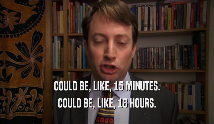 COULD BE, LIKE, 15 MINUTES. COULD BE, LIKE, 18 HOURS. 