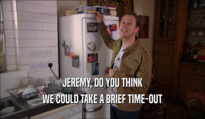 JEREMY, DO YOU THINK WE COULD TAKE A BRIEF TIME-OUT 