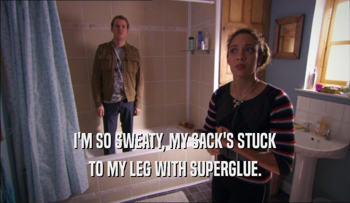 I'M SO SWEATY, MY SACK'S STUCK TO MY LEG WITH SUPERGLUE. 