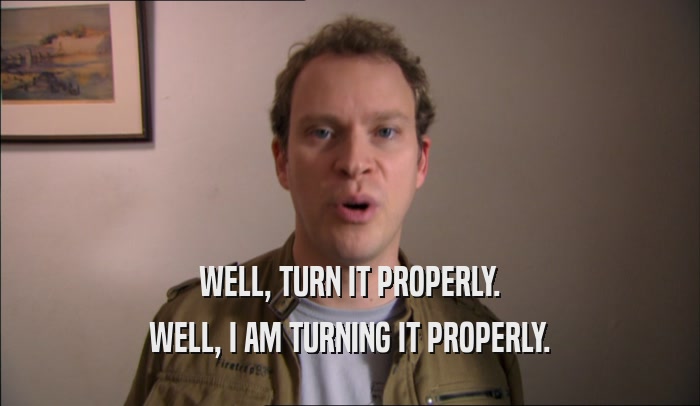 WELL, TURN IT PROPERLY. WELL, I AM TURNING IT PROPERLY. 
