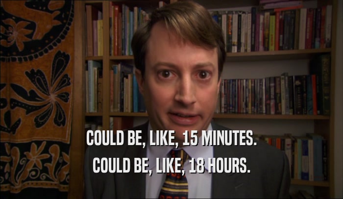 COULD BE, LIKE, 15 MINUTES. COULD BE, LIKE, 18 HOURS. 