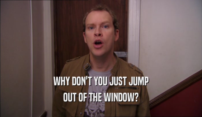 WHY DON'T YOU JUST JUMP OUT OF THE WINDOW? 