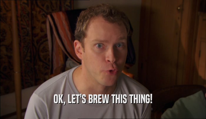 OK, LET'S BREW THIS THING!  